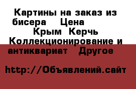 Картины на заказ из бисера. › Цена ­ 3 500 - Крым, Керчь Коллекционирование и антиквариат » Другое   